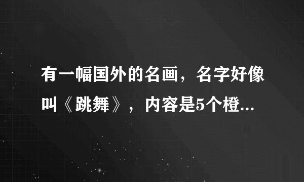 有一幅国外的名画，名字好像叫《跳舞》，内容是5个橙色的裸着的人在跳舞，背景是蓝色，这幅画的作者是谁
