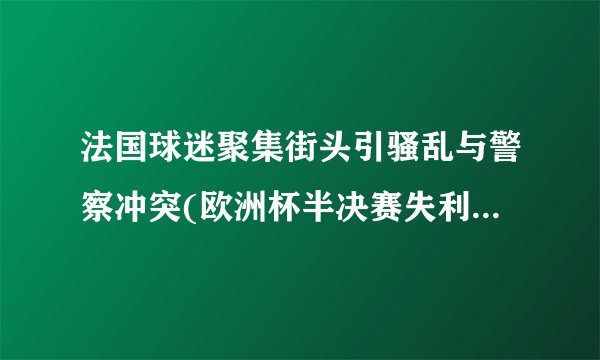 法国球迷聚集街头引骚乱与警察冲突(欧洲杯半决赛失利引发暴力事件)