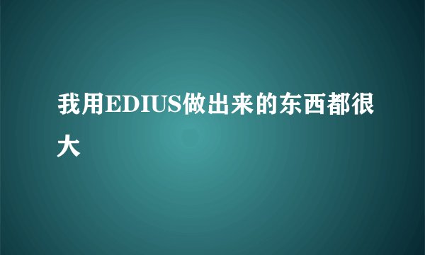 我用EDIUS做出来的东西都很大