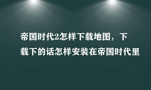 帝国时代2怎样下载地图，下载下的话怎样安装在帝国时代里
