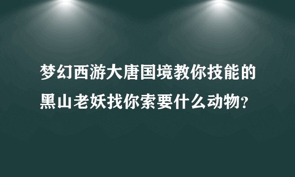 梦幻西游大唐国境教你技能的黑山老妖找你索要什么动物？