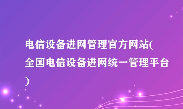 电信设备进网管理官方网站(全国电信设备进网统一管理平台)
