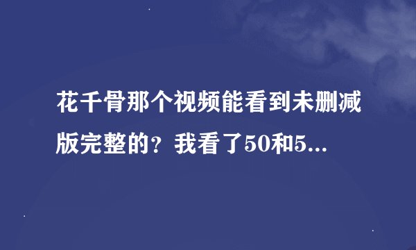 花千骨那个视频能看到未删减版完整的？我看了50和58集，都是一样的，都是删减过的，大结局重要视频都