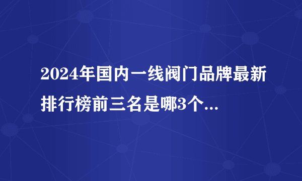 2024年国内一线阀门品牌最新排行榜前三名是哪3个厂家呢？