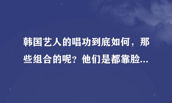 韩国艺人的唱功到底如何，那些组合的呢？他们是都靠脸吃饭么？