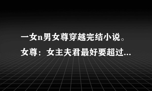 一女n男女尊穿越完结小说。女尊：女主夫君最好要超过5个以上，要最新完结的~ 女主要美，腹黑