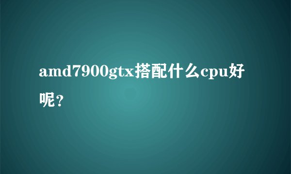 amd7900gtx搭配什么cpu好呢？