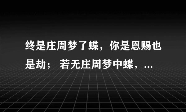 终是庄周梦了蝶，你是恩赐也是劫； 若无庄周梦中蝶，亦无恩赐亦无劫；这句话出自哪里啊？求原文和译文。