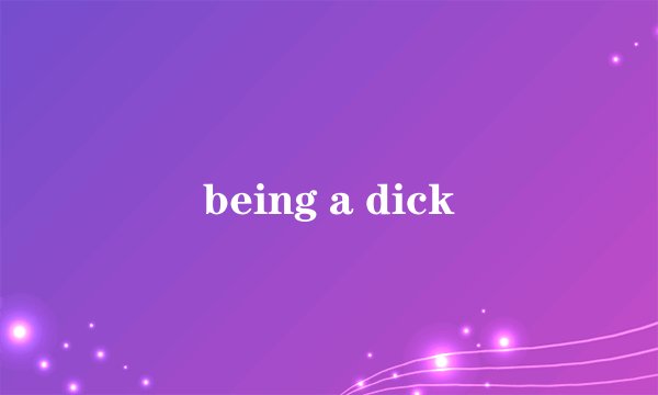 being a dick