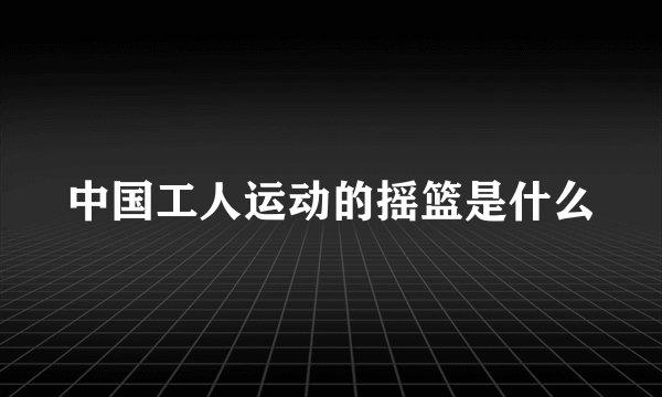 中国工人运动的摇篮是什么