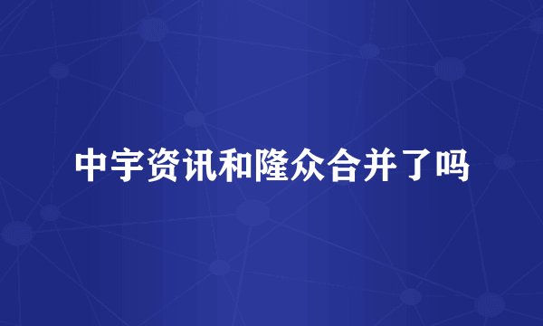 中宇资讯和隆众合并了吗