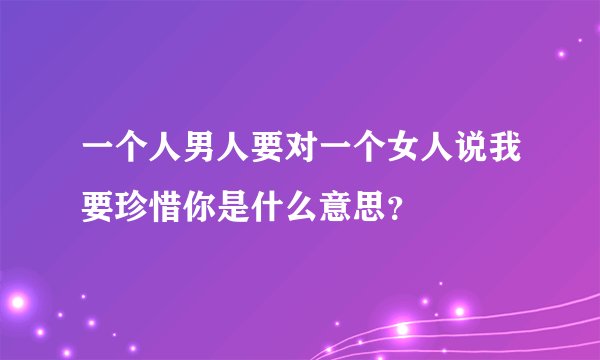 一个人男人要对一个女人说我要珍惜你是什么意思？