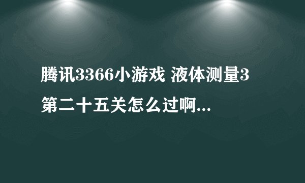 腾讯3366小游戏 液体测量3 第二十五关怎么过啊 想了好几天了 没弄明白 帮帮忙
