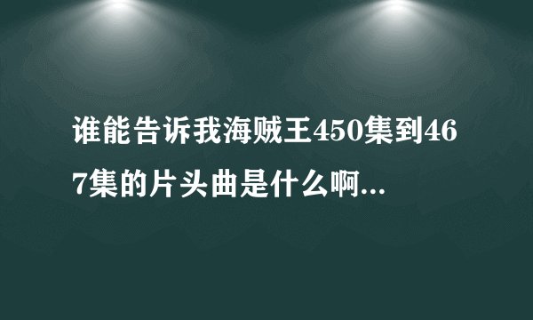 谁能告诉我海贼王450集到467集的片头曲是什么啊就是一开始路飞躺在船上的那个，那首歌实在太好听了！