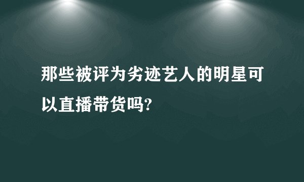 那些被评为劣迹艺人的明星可以直播带货吗?