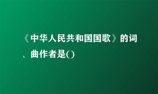 《中华人民共和国国歌》的词、曲作者是()