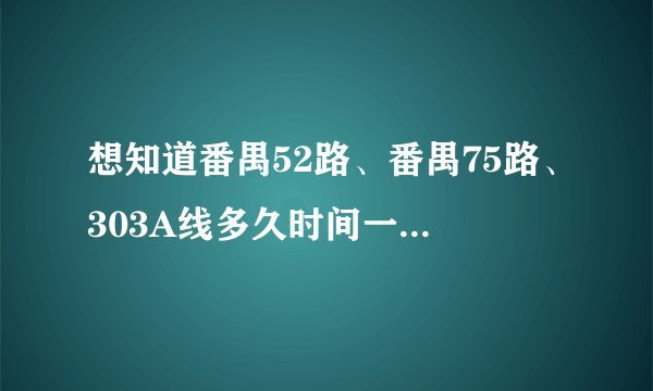 想知道番禺52路、番禺75路、303A线多久时间一躺车。我想在4月7日早上8：45分赶到广州南站。