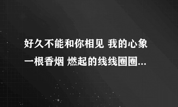 好久不能和你相见 我的心象一根香烟 燃起的线线圈圈 乱的不能再乱 好久不能和你相见 就像风儿.是什么歌名?