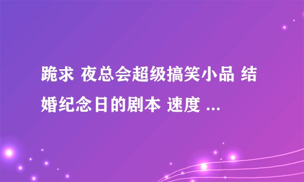 跪求 夜总会超级搞笑小品 结婚纪念日的剧本 速度 我给高分！