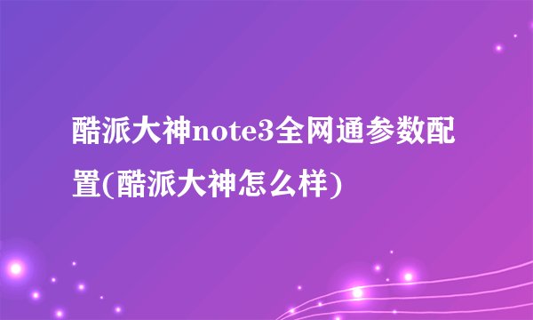 酷派大神note3全网通参数配置(酷派大神怎么样)