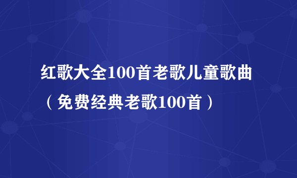 红歌大全100首老歌儿童歌曲（免费经典老歌100首）
