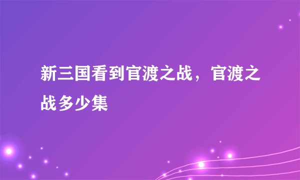 新三国看到官渡之战，官渡之战多少集