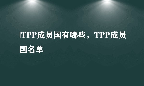 |TPP成员国有哪些，TPP成员国名单