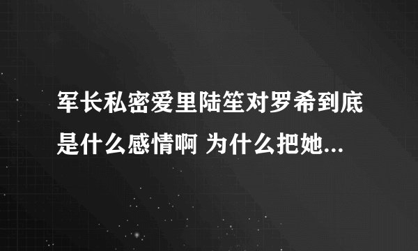 军长私密爱里陆笙对罗希到底是什么感情啊 为什么把她赶出陆家啊 刚开始看 求解答