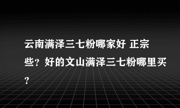 云南满泽三七粉哪家好 正宗些？好的文山满泽三七粉哪里买？