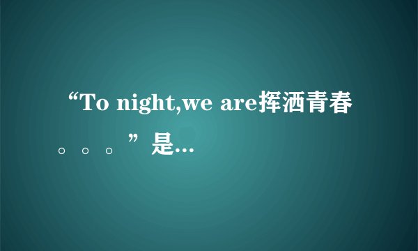 “To night,we are挥洒青春。。。”是英文唱的，是哪首歌？？