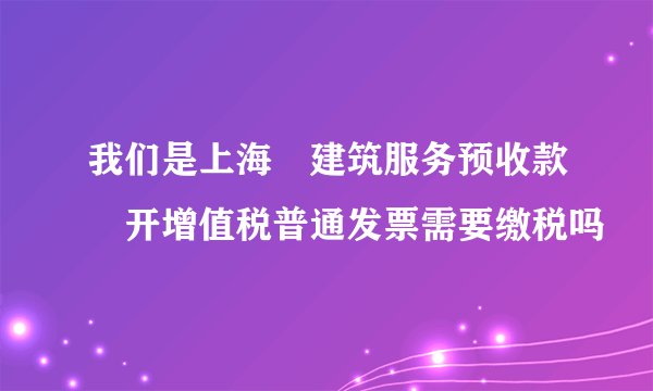 我们是上海	建筑服务预收款	开增值税普通发票需要缴税吗