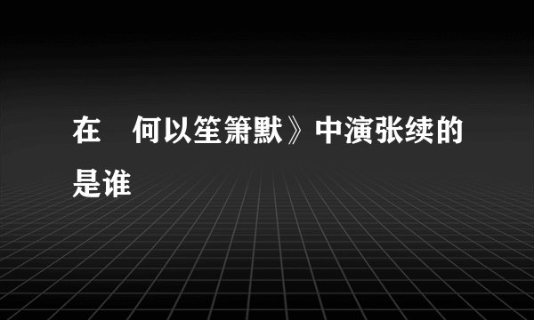 在巜何以笙箫默》中演张续的是谁