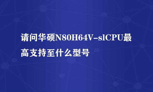 请问华硕N80H64V-slCPU最高支持至什么型号