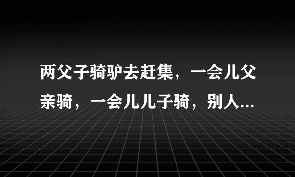 两父子骑驴去赶集，一会儿父亲骑，一会儿儿子骑，别人说道后，两人将驴扛起来，最后驴丧命（不好于700...