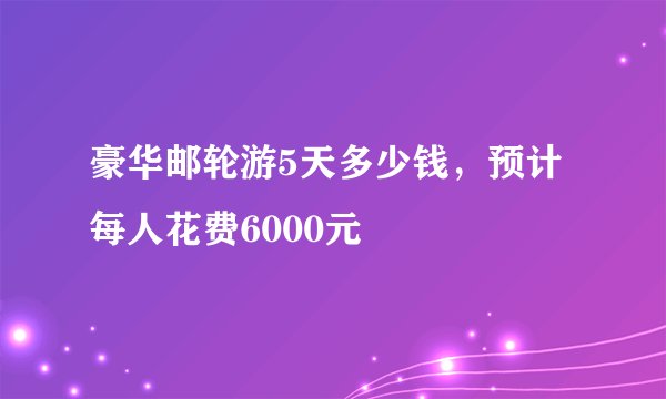 豪华邮轮游5天多少钱，预计每人花费6000元