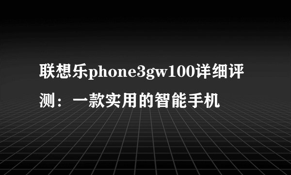 联想乐phone3gw100详细评测：一款实用的智能手机