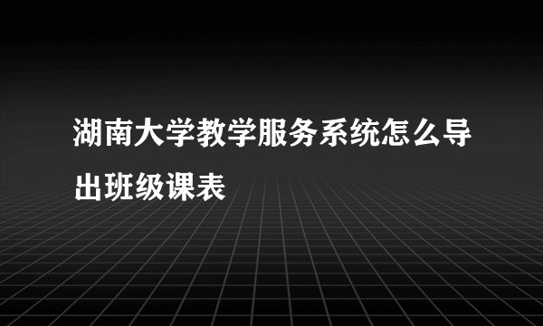 湖南大学教学服务系统怎么导出班级课表