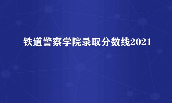 铁道警察学院录取分数线2021