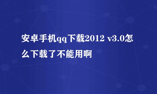 安卓手机qq下载2012 v3.0怎么下载了不能用啊