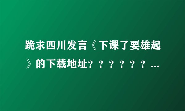 跪求四川发言《下课了要雄起》的下载地址？？？？？？？？？？