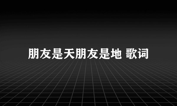 朋友是天朋友是地 歌词