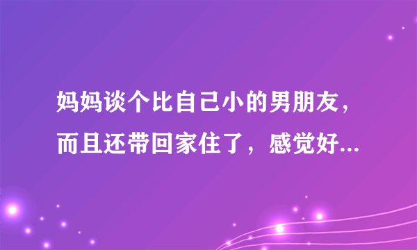 妈妈谈个比自己小的男朋友，而且还带回家住了，感觉好别扭怎么办，我是女的，那个男的比我大不了多少，而