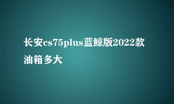 长安cs75plus蓝鲸版2022款油箱多大