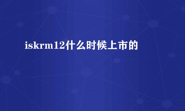 iskrm12什么时候上市的
