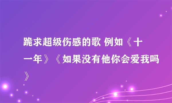 跪求超级伤感的歌 例如《十一年》《如果没有他你会爱我吗》