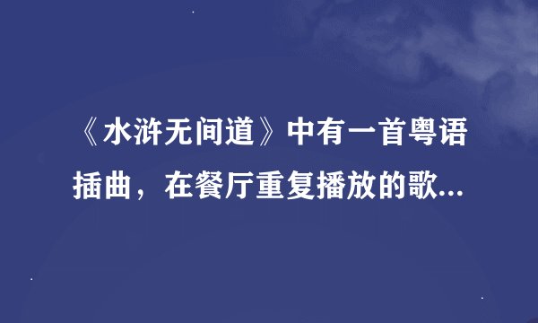 《水浒无间道》中有一首粤语插曲，在餐厅重复播放的歌曲名家什么？谢谢你们会帮忙我！！