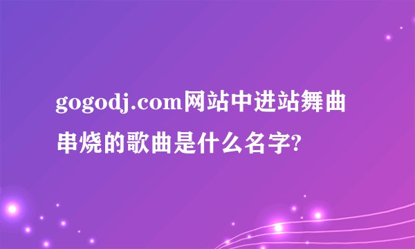 gogodj.com网站中进站舞曲串烧的歌曲是什么名字?