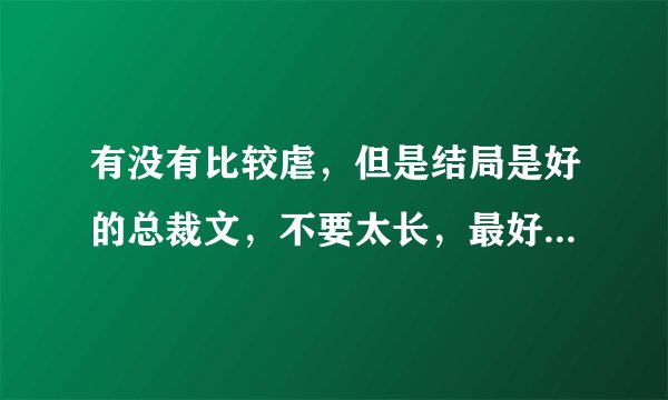 有没有比较虐，但是结局是好的总裁文，不要太长，最好是中间女主离开过男主