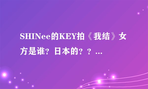 SHINee的KEY拍《我结》女方是谁？日本的？？？？之前还和郑恩地拍过吗？