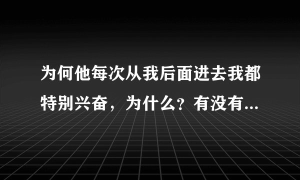 为何他每次从我后面进去我都特别兴奋，为什么？有没有坏处？哪位姐姐帮帮忙？